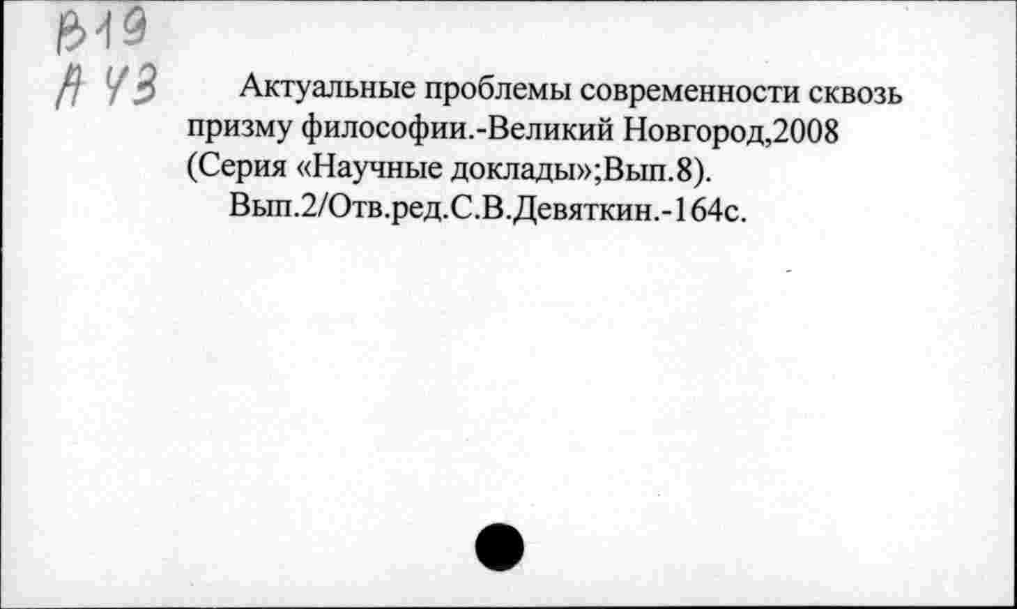 ﻿&19 п чз
Актуальные проблемы современности сквозь призму философии.-Великий Новгород,2008 (Серия «Научные доклады»;Вып.8).
Вып.2/Отв.ред.С.В. Девяткин.-164с.